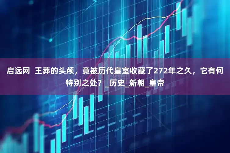 启远网  王莽的头颅，竟被历代皇室收藏了272年之久，它有何特别之处？_历史_新朝_皇帝