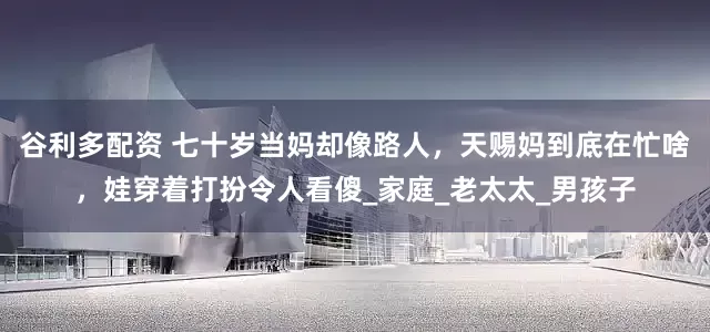 谷利多配资 七十岁当妈却像路人，天赐妈到底在忙啥，娃穿着打扮令人看傻_家庭_老太太_男孩子