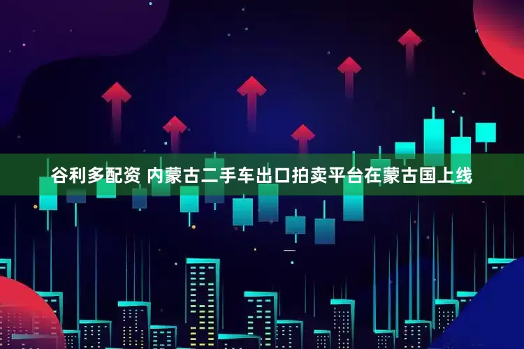 谷利多配资 内蒙古二手车出口拍卖平台在蒙古国上线