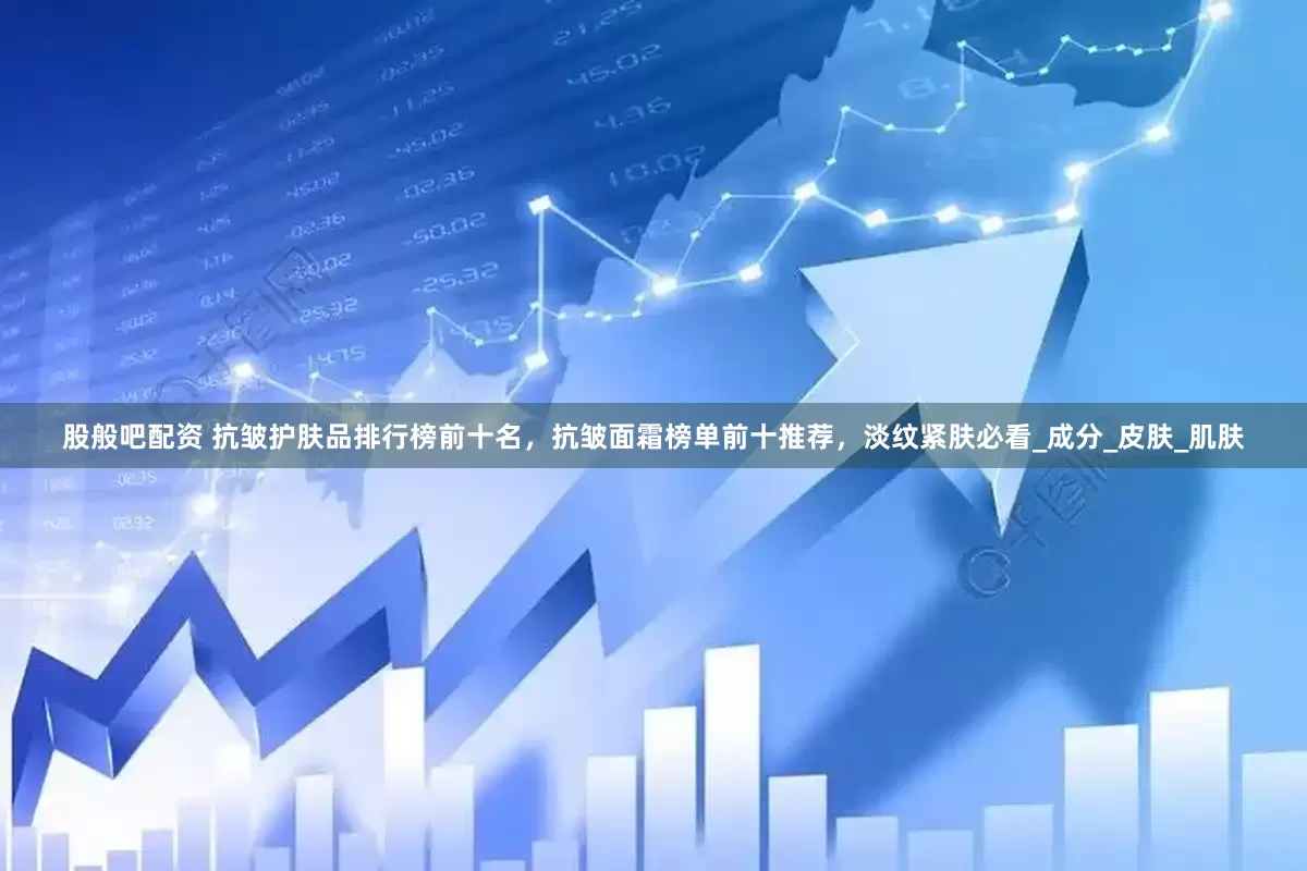 股般吧配资 抗皱护肤品排行榜前十名，抗皱面霜榜单前十推荐，淡纹紧肤必看_成分_皮肤_肌肤