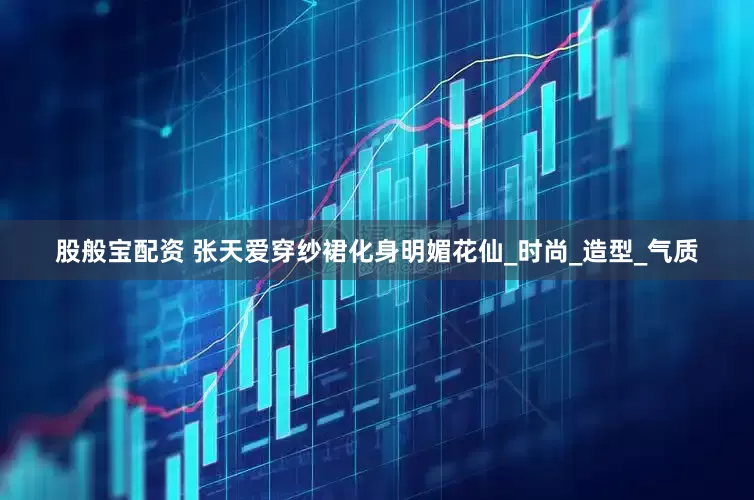 股般宝配资 张天爱穿纱裙化身明媚花仙_时尚_造型_气质
