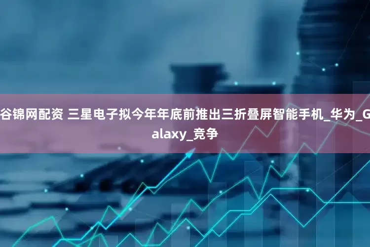 谷锦网配资 三星电子拟今年年底前推出三折叠屏智能手机_华为_Galaxy_竞争