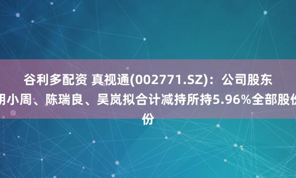 谷利多配资 真视通(002771.SZ)：公司股东胡小周、陈瑞良、吴岚拟合计减持所持5.96%全部股份