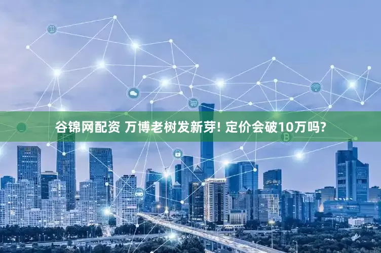 谷锦网配资 万博老树发新芽! 定价会破10万吗?