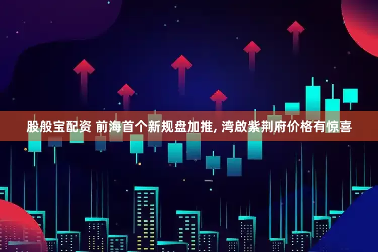 股般宝配资 前海首个新规盘加推, 湾啟紫荆府价格有惊喜