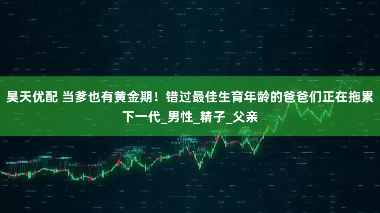 昊天优配 当爹也有黄金期！错过最佳生育年龄的爸爸们正在拖累下一代_男性_精子_父亲