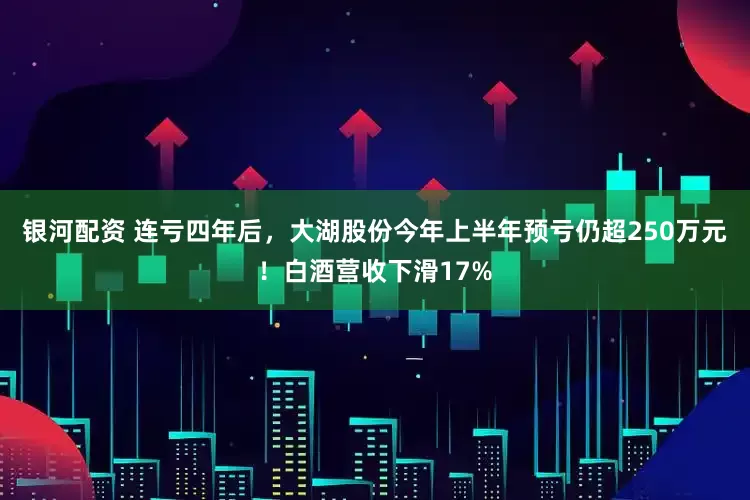 银河配资 连亏四年后，大湖股份今年上半年预亏仍超250万元！白酒营收下滑17%