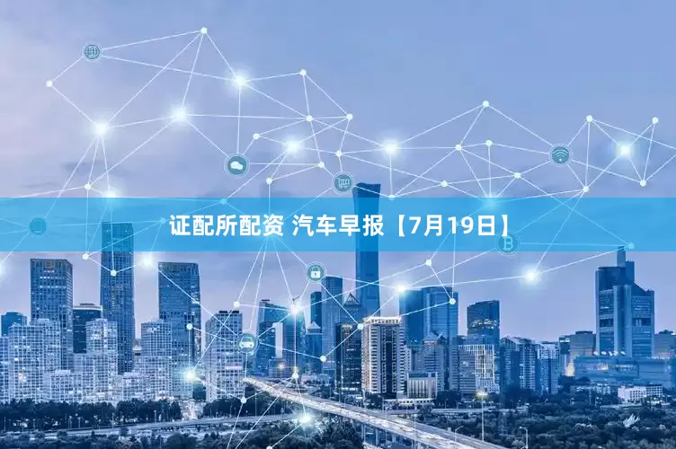 证配所配资 汽车早报【7月19日】