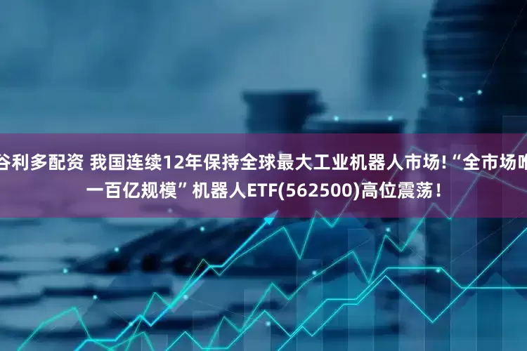 谷利多配资 我国连续12年保持全球最大工业机器人市场!“全市场唯一百亿规模”机器人ETF(562500)高位震荡！