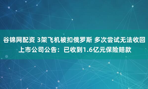 谷锦网配资 3架飞机被扣俄罗斯 多次尝试无法收回 上市公司公告：已收到1.6亿元保险赔款