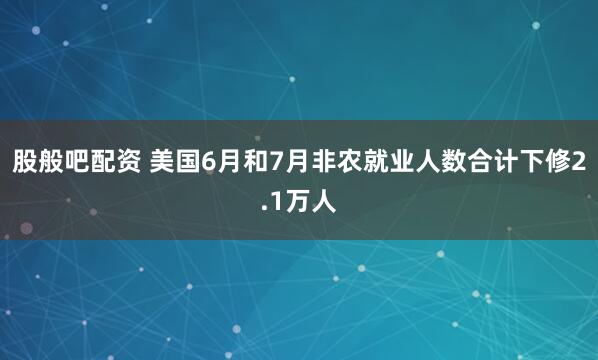 股般吧配资 美国6月和7月非农就业人数合计下修2.1万人