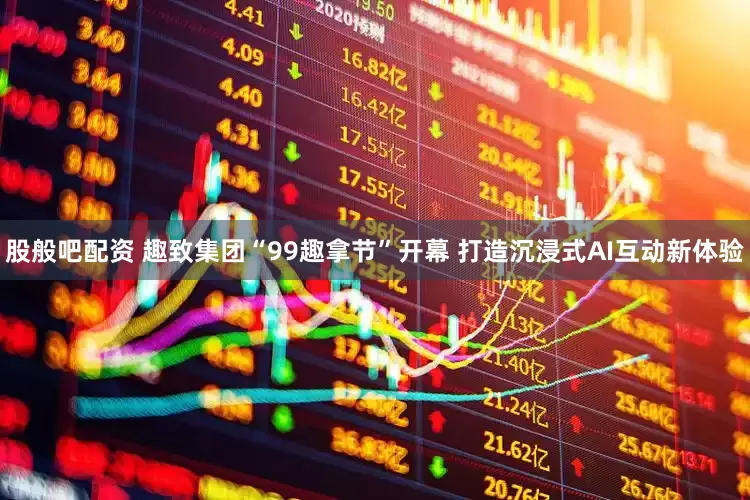 股般吧配资 趣致集团“99趣拿节”开幕 打造沉浸式AI互动新体验