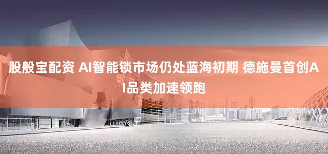股般宝配资 AI智能锁市场仍处蓝海初期 德施曼首创AI品类加速领跑