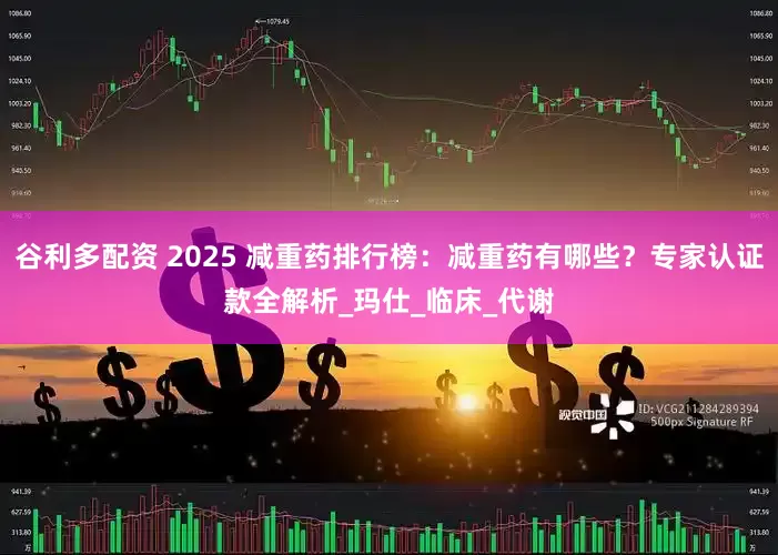 谷利多配资 2025 减重药排行榜：减重药有哪些？专家认证款全解析_玛仕_临床_代谢
