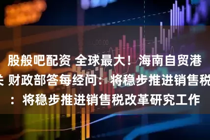 股般吧配资 全球最大！海南自贸港12月18日封关 财政部答每经问：将稳步推进销售税改革研究工作