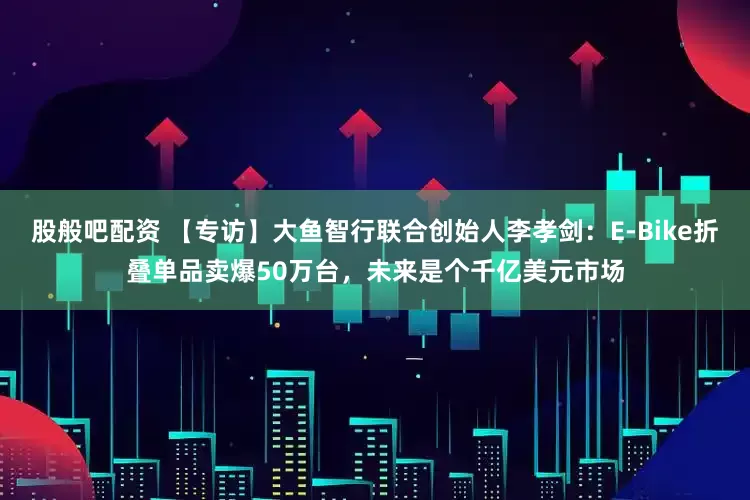 股般吧配资 【专访】大鱼智行联合创始人李孝剑:E-Bike折叠单品卖爆50万台,未来是个千亿美元市场