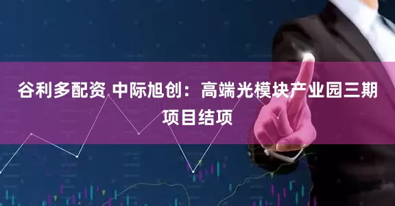 谷利多配资 中际旭创：高端光模块产业园三期项目结项