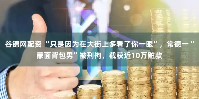 谷锦网配资 “只是因为在大街上多看了你一眼”，常德一“蒙面背包男”被刑拘，截获近10万赃款
