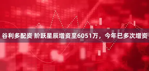 谷利多配资 阶跃星辰增资至6051万，今年已多次增资