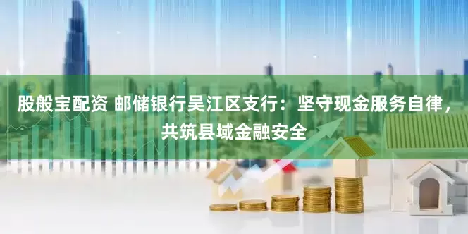 股般宝配资 邮储银行吴江区支行：坚守现金服务自律，共筑县域金融安全