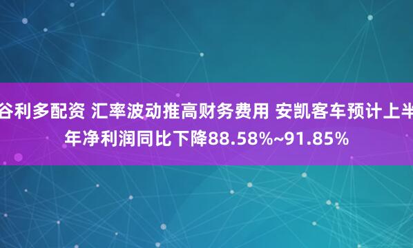 谷利多配资 汇率波动推高财务费用 安凯客车预计上半年净利润同比下降88.58%~91.85%
