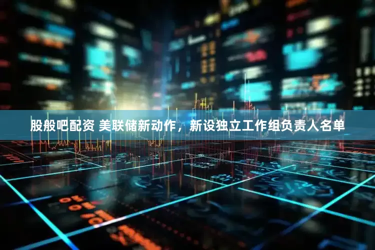 股般吧配资 美联储新动作，新设独立工作组负责人名单